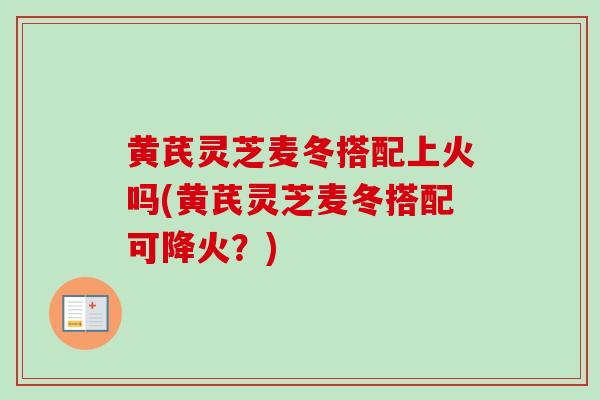黄芪灵芝麦冬搭配上火吗(黄芪灵芝麦冬搭配可降火？)