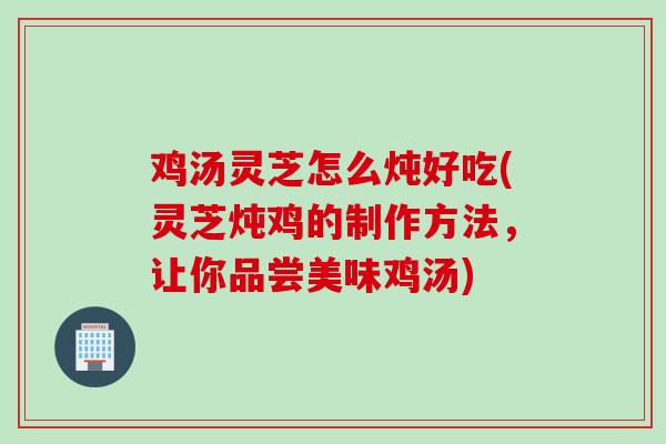 鸡汤灵芝怎么炖好吃(灵芝炖鸡的制作方法，让你品尝美味鸡汤)