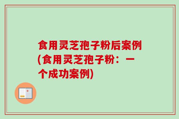 食用灵芝孢子粉后案例(食用灵芝孢子粉：一个成功案例)