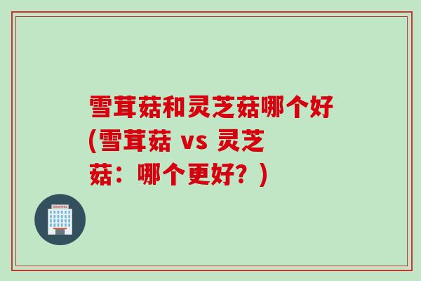 雪茸菇和灵芝菇哪个好(雪茸菇 vs 灵芝菇：哪个更好？)