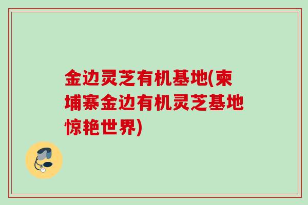 金边灵芝有机基地(柬埔寨金边有机灵芝基地惊艳世界)