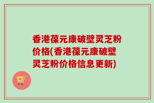 香港葆元康破壁灵芝粉价格(香港葆元康破壁灵芝粉价格信息更新)
