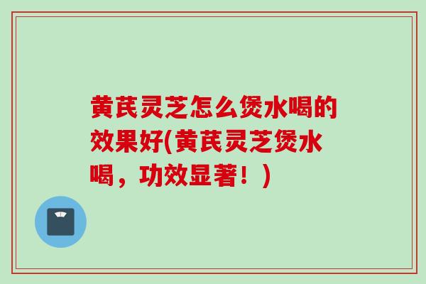 黄芪灵芝怎么煲水喝的效果好(黄芪灵芝煲水喝，功效显著！)