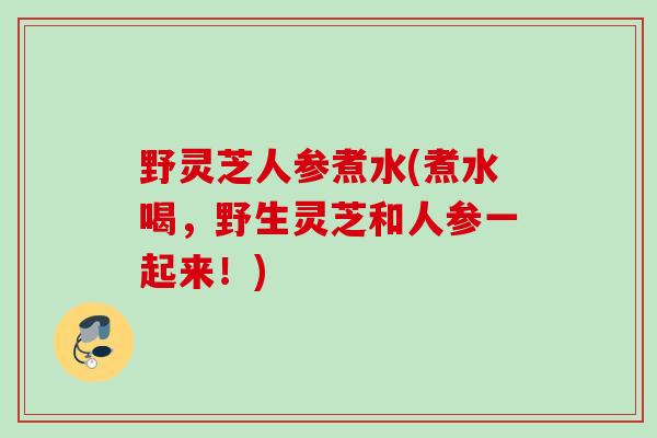 野灵芝人参煮水(煮水喝，野生灵芝和人参一起来！)