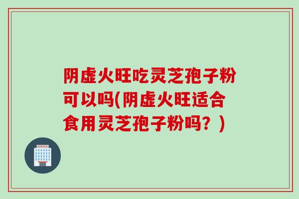 阴虚火旺吃灵芝孢子粉可以吗(阴虚火旺适合食用灵芝孢子粉吗？)