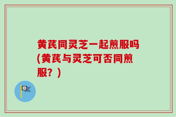 黄芪同灵芝一起煎服吗(黄芪与灵芝可否同煎服？)