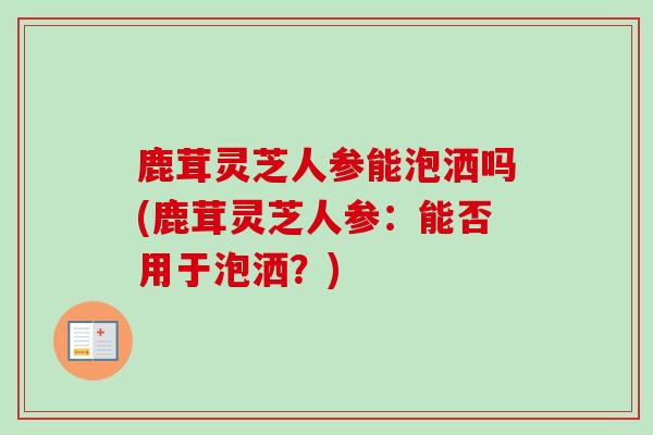 鹿茸灵芝人参能泡洒吗(鹿茸灵芝人参：能否用于泡洒？)