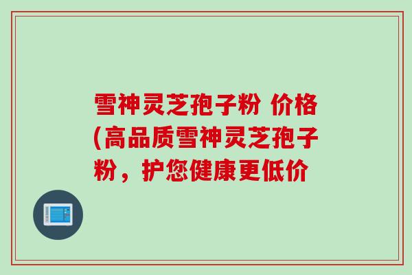 雪神灵芝孢子粉 价格(高品质雪神灵芝孢子粉，护您健康更低价