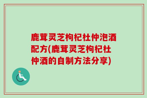 鹿茸灵芝枸杞杜仲泡酒配方(鹿茸灵芝枸杞杜仲酒的自制方法分享)