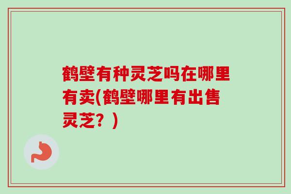 鹤壁有种灵芝吗在哪里有卖(鹤壁哪里有出售灵芝？)