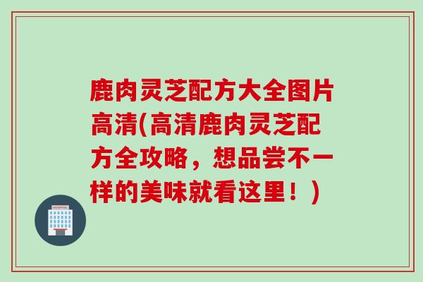 鹿肉灵芝配方大全图片高清(高清鹿肉灵芝配方全攻略，想品尝不一样的美味就看这里！)