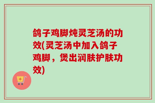 鸽子鸡脚炖灵芝汤的功效(灵芝汤中加入鸽子鸡脚,煲出润肤护肤功效) 鸽子鸡脚炖灵芝汤的功效(灵芝汤中加入鸽子鸡脚,煲出润肤护肤功效)