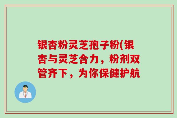 银杏粉灵芝孢子粉(银杏与灵芝合力，粉剂双管齐下，为你保健护航