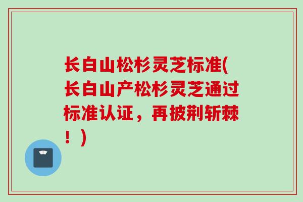 长白山松杉灵芝标准(长白山产松杉灵芝通过标准认证，再披荆斩棘！)