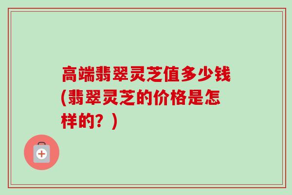 高端翡翠灵芝值多少钱(翡翠灵芝的价格是怎样的？)