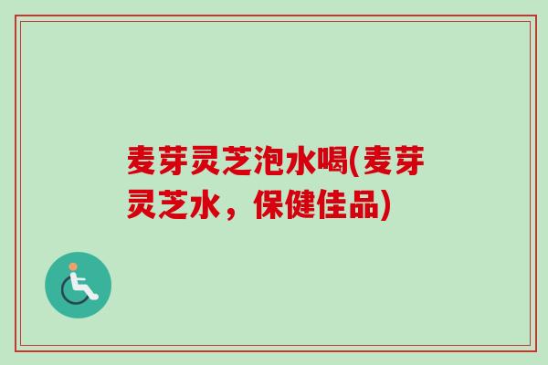 麦芽灵芝泡水喝(麦芽灵芝水，保健佳品)