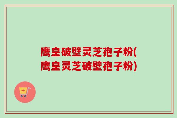 鹰皇破壁灵芝孢子粉(鹰皇灵芝破壁孢子粉)