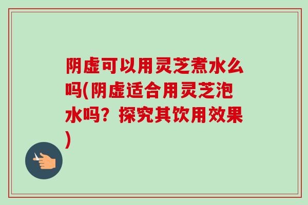 阴虚可以用灵芝煮水么吗(阴虚适合用灵芝泡水吗？探究其饮用效果)