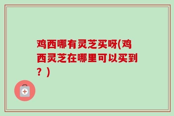 鸡西哪有灵芝买呀(鸡西灵芝在哪里可以买到？)