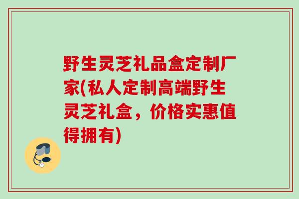 野生灵芝礼品盒定制厂家(私人定制高端野生灵芝礼盒，价格实惠值得拥有)