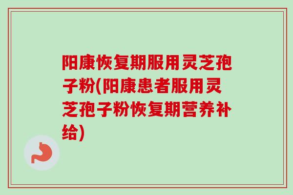 阳康恢复期服用灵芝孢子粉(阳康患者服用灵芝孢子粉恢复期营养补给)