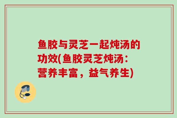 鱼胶与灵芝一起炖汤的功效(鱼胶灵芝炖汤：营养丰富，益气养生)