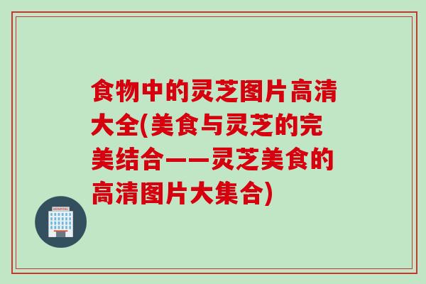 食物中的灵芝图片高清大全(美食与灵芝的完美结合——灵芝美食的高清图片大集合)