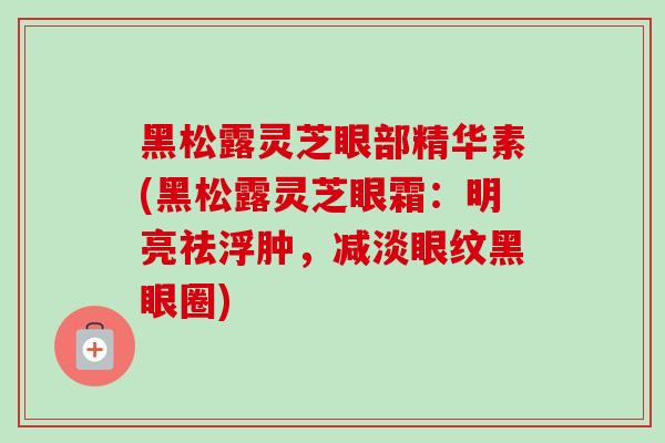 黑松露灵芝眼部精华素(黑松露灵芝眼霜：明亮祛浮肿，减淡眼纹黑眼圈)