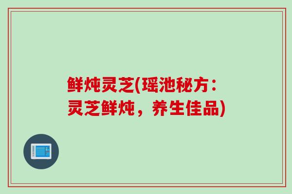 鲜炖灵芝(瑶池秘方：灵芝鲜炖，养生佳品)