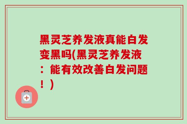 黑灵芝养发液真能白发变黑吗(黑灵芝养发液：能有效改善白发问题！)