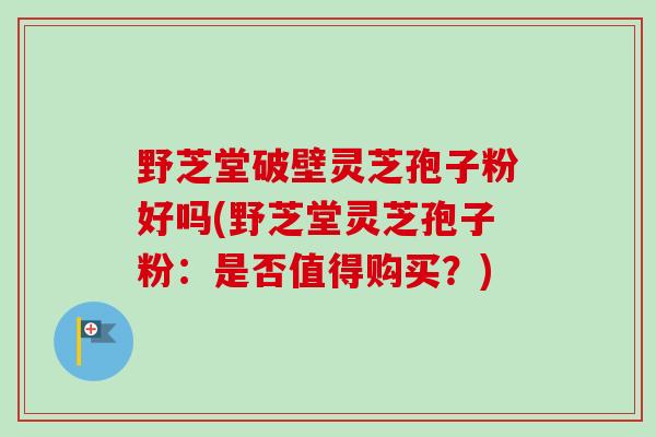 野芝堂破壁灵芝孢子粉好吗(野芝堂灵芝孢子粉：是否值得购买？)