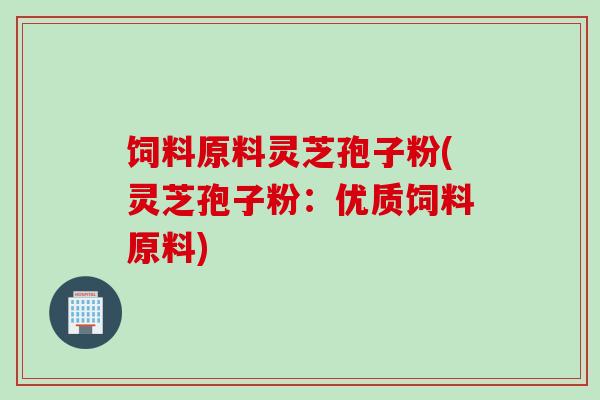饲料原料灵芝孢子粉(灵芝孢子粉：优质饲料原料)