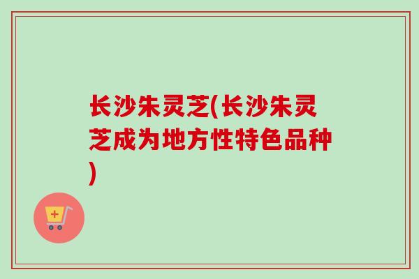 长沙朱灵芝(长沙朱灵芝成为地方性特色品种)