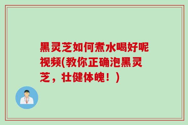 黑灵芝如何煮水喝好呢视频(教你正确泡黑灵芝，壮健体魄！)