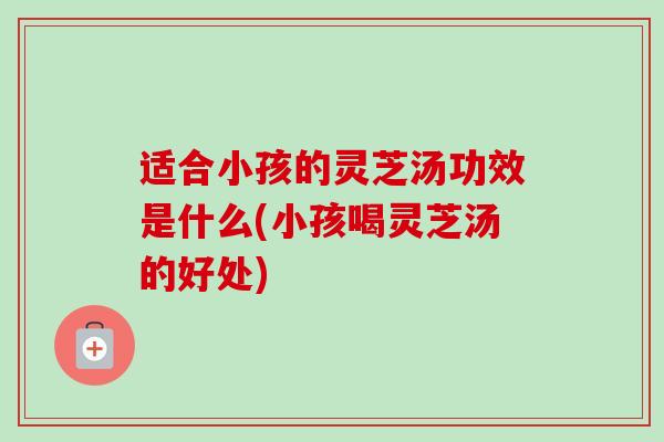 适合小孩的灵芝汤功效是什么(小孩喝灵芝汤的好处)