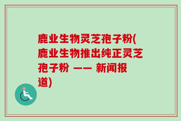鹿业生物灵芝孢子粉(鹿业生物推出纯正灵芝孢子粉 —— 新闻报道)