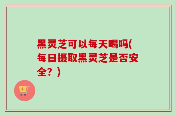 黑灵芝可以每天喝吗(每日摄取黑灵芝是否安全？)