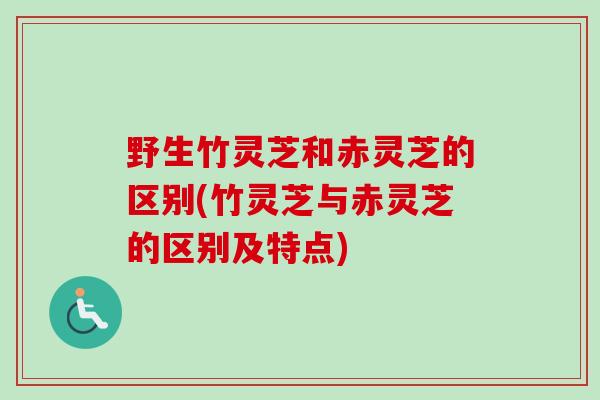 野生竹灵芝和赤灵芝的区别(竹灵芝与赤灵芝的区别及特点)