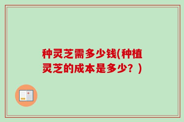 种灵芝需多少钱(种植灵芝的成本是多少？)