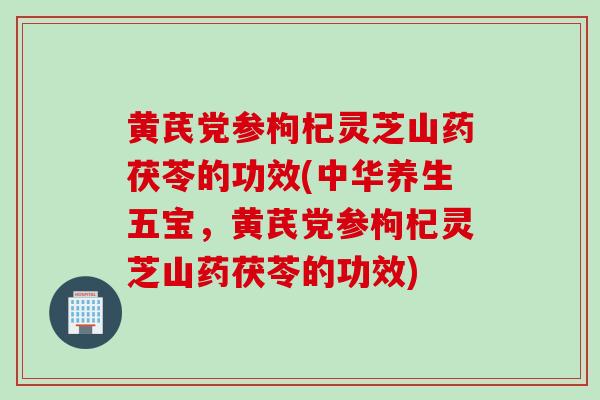 黄芪党参枸杞灵芝山药茯苓的功效(中华养生五宝，黄芪党参枸杞灵芝山药茯苓的功效)