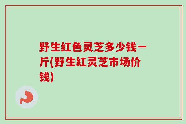 野生红色灵芝多少钱一斤(野生红灵芝市场价钱)