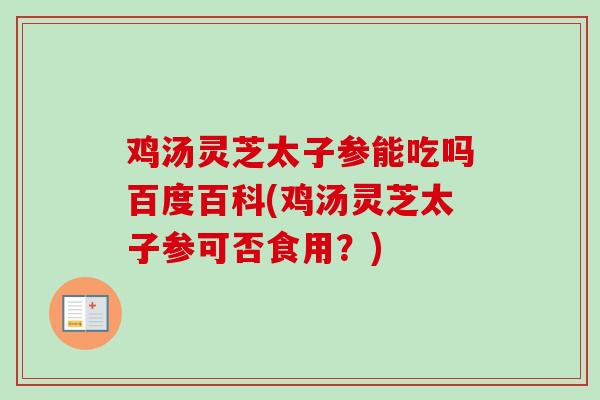 鸡汤灵芝太子参能吃吗百度百科(鸡汤灵芝太子参可否食用？)