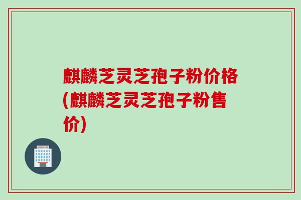 麒麟芝灵芝孢子粉价格(麒麟芝灵芝孢子粉售价)