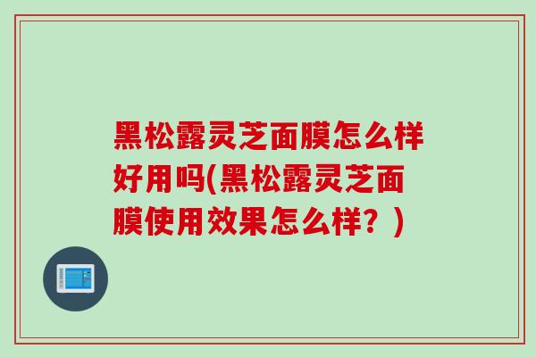 黑松露灵芝面膜怎么样好用吗(黑松露灵芝面膜使用效果怎么样？)