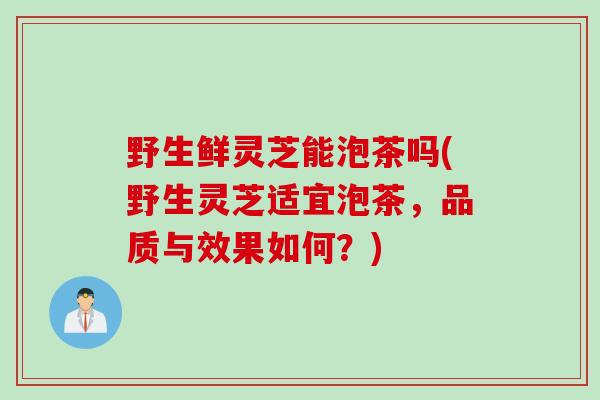 野生鲜灵芝能泡茶吗(野生灵芝适宜泡茶，品质与效果如何？)