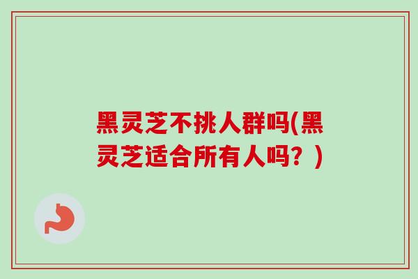 黑灵芝不挑人群吗(黑灵芝适合所有人吗？)
