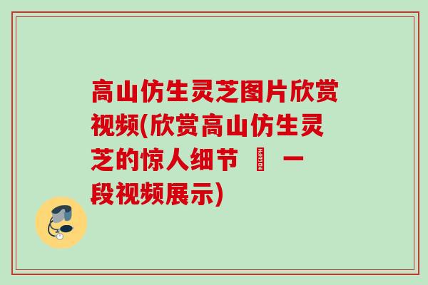 高山仿生灵芝图片欣赏视频(欣赏高山仿生灵芝的惊人细节 – 一段视频展示)