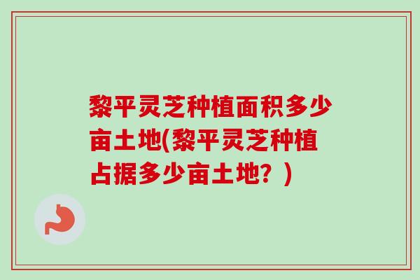 黎平灵芝种植面积多少亩土地(黎平灵芝种植占据多少亩土地？)