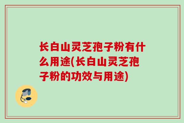 长白山灵芝孢子粉有什么用途(长白山灵芝孢子粉的功效与用途) 长白山灵芝孢子粉有什么用途(长白山灵芝孢子粉的功效与用途)