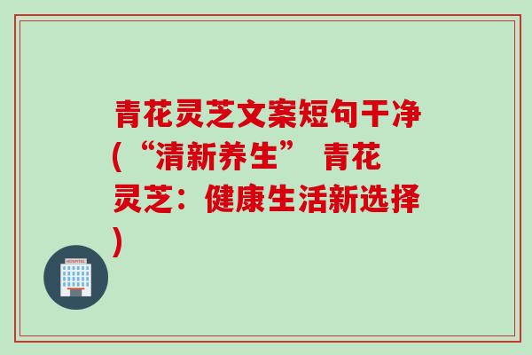 青花灵芝文案短句干净(“清新养生” 青花灵芝：健康生活新选择)